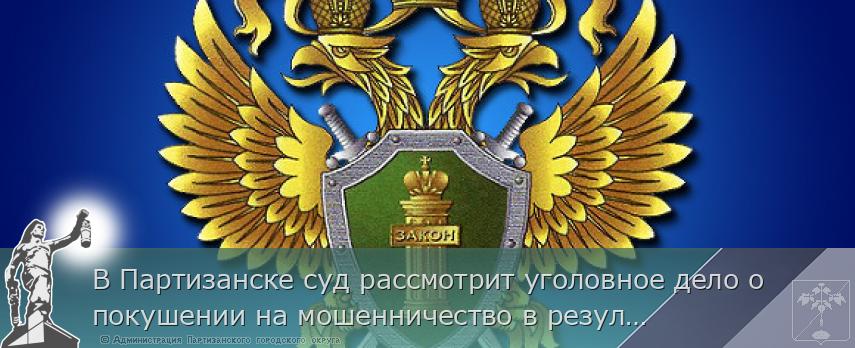 В Партизанске суд рассмотрит уголовное дело о покушении на мошенничество в результате заключения притворной сделки о продаже квартиры