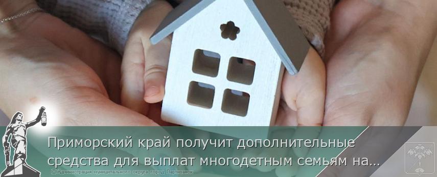 Приморский край получит дополнительные средства для выплат многодетным семьям на погашение ипотеки | Администрация муниципального округа город Партизанск Приморского края Официальный сайт